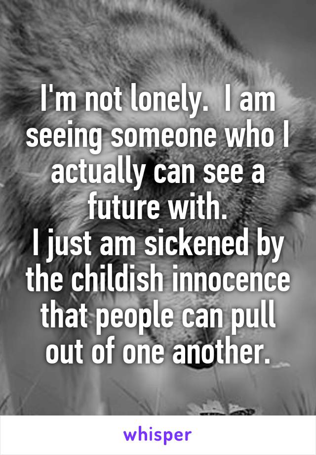 I'm not lonely.  I am seeing someone who I actually can see a future with.
I just am sickened by the childish innocence that people can pull out of one another.