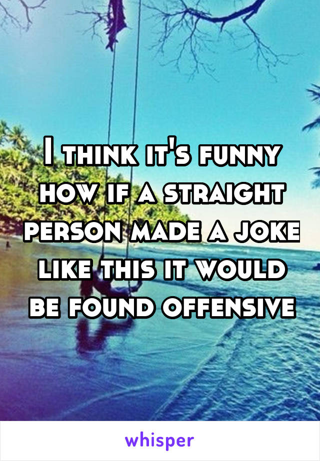 I think it's funny how if a straight person made a joke like this it would be found offensive