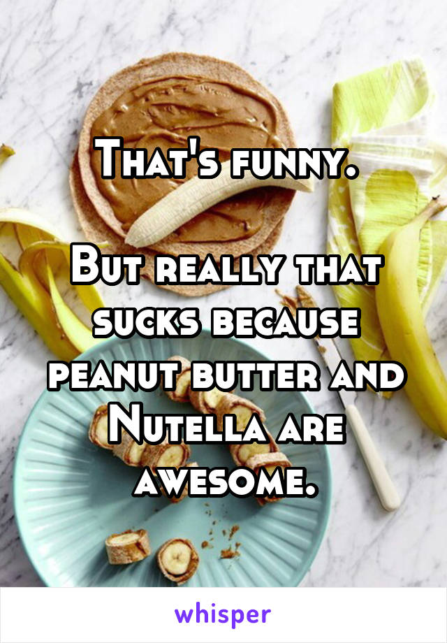 That's funny.

But really that sucks because peanut butter and Nutella are awesome.