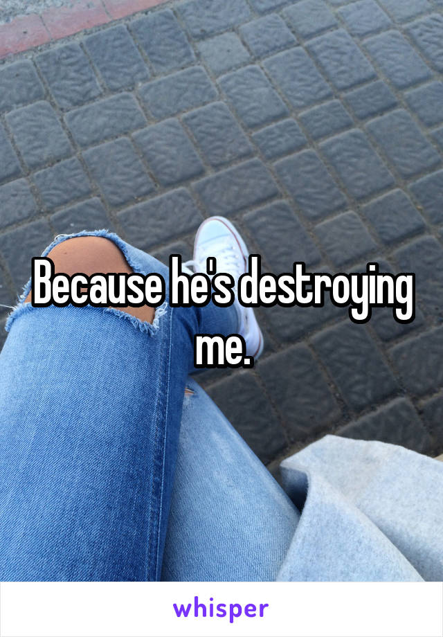 Because he's destroying me.