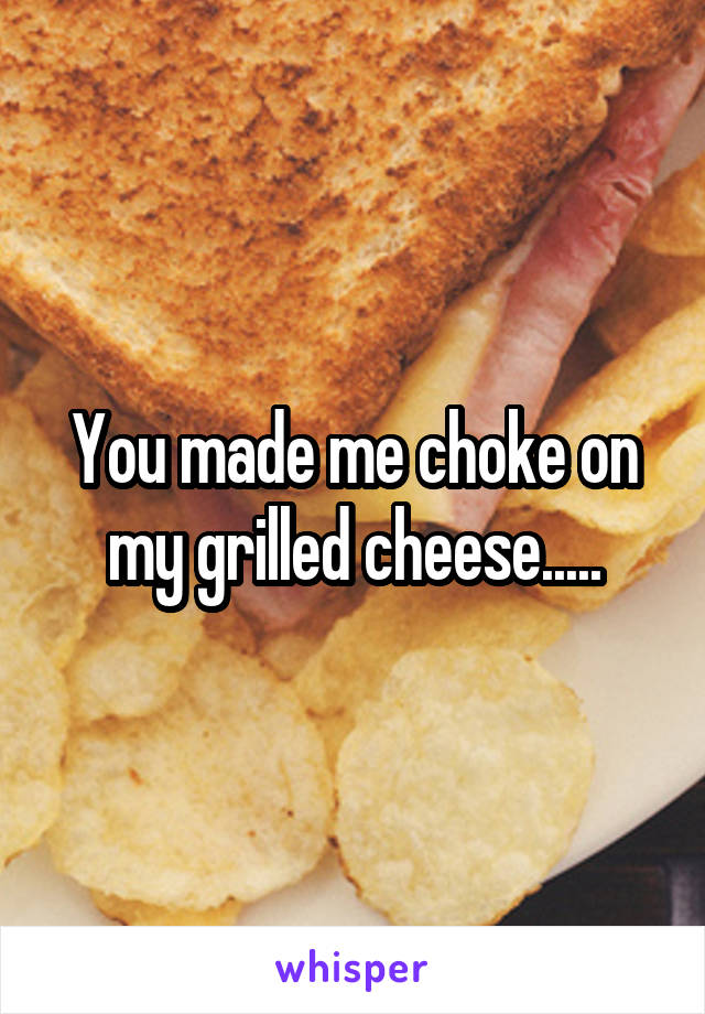 You made me choke on my grilled cheese.....