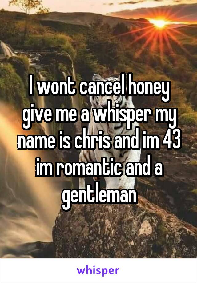 I wont cancel honey give me a whisper my name is chris and im 43 im romantic and a gentleman