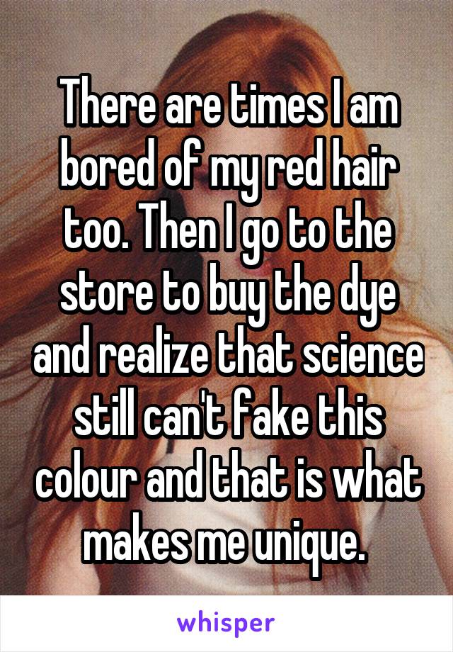 There are times I am bored of my red hair too. Then I go to the store to buy the dye and realize that science still can't fake this colour and that is what makes me unique. 