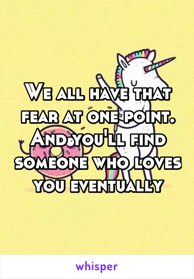 We all have that fear at one point. And you'll find someone who loves you eventually