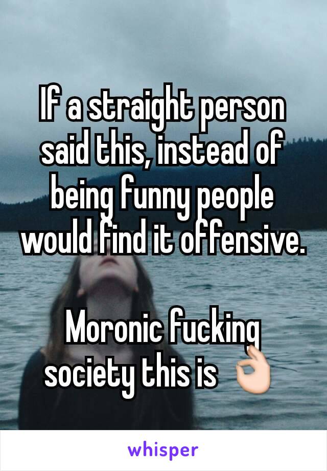 If a straight person said this, instead of being funny people would find it offensive.

Moronic fucking society this is 👌