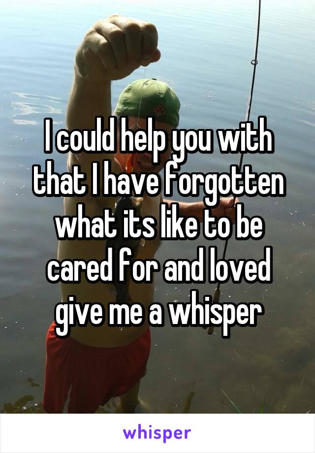 I could help you with that I have forgotten what its like to be cared for and loved give me a whisper