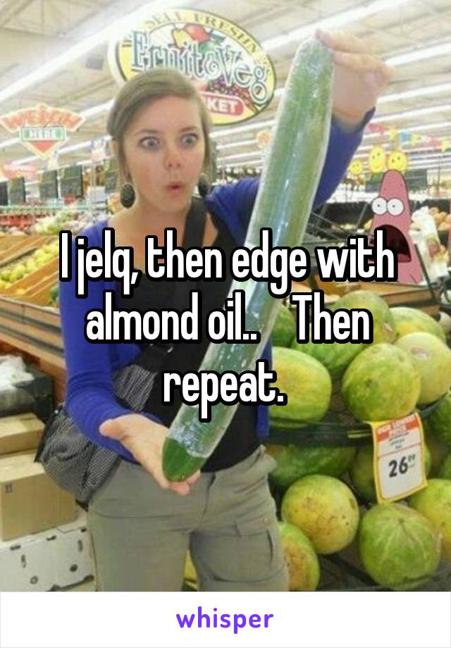 I jelq, then edge with almond oil..    Then repeat. 