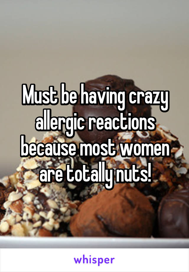 Must be having crazy allergic reactions because most women are totally nuts!