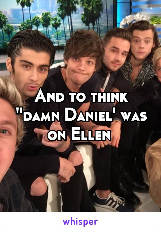 And to think ''damn Daniel' was on Ellen 