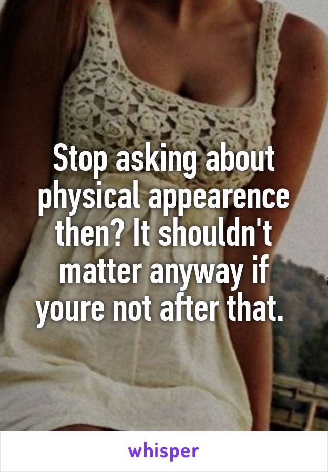Stop asking about physical appearence then? It shouldn't matter anyway if youre not after that. 
