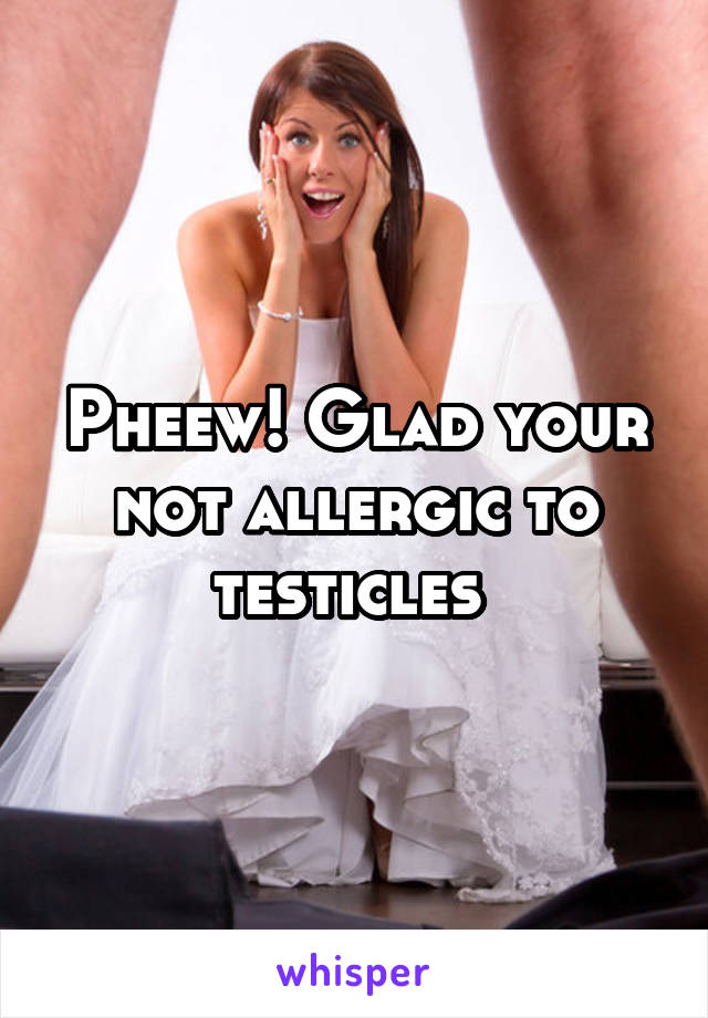 Pheew! Glad your not allergic to testicles 