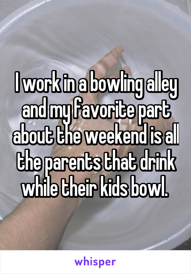 I work in a bowling alley and my favorite part about the weekend is all the parents that drink while their kids bowl. 