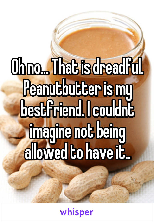 Oh no... That is dreadful. Peanutbutter is my bestfriend. I couldnt imagine not being allowed to have it..