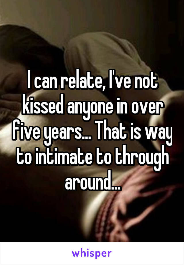 I can relate, I've not kissed anyone in over five years... That is way to intimate to through around...