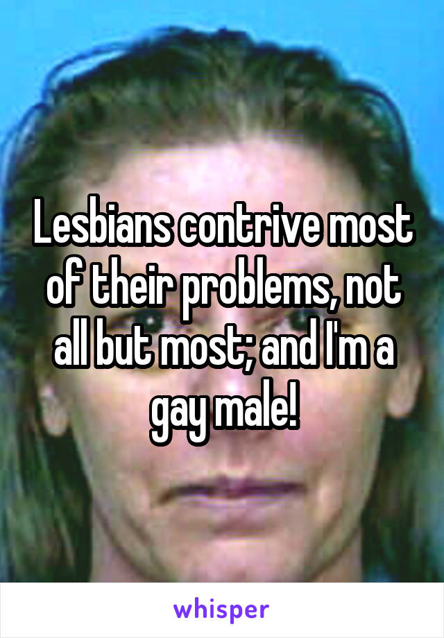 Lesbians contrive most of their problems, not all but most; and I'm a gay male!