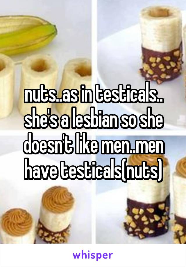 nuts..as in testicals.. she's a lesbian so she doesn't like men..men have testicals(nuts)