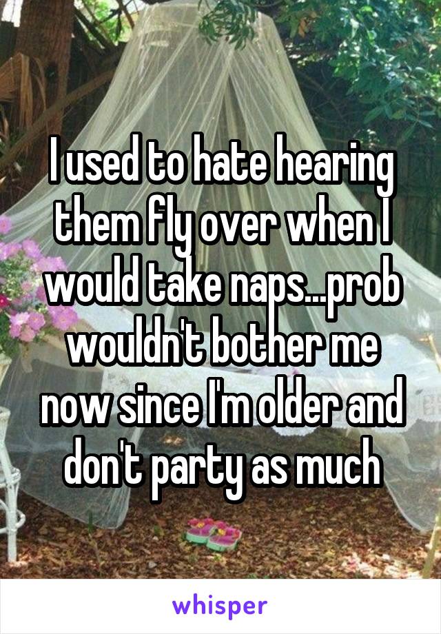 I used to hate hearing them fly over when I would take naps...prob wouldn't bother me now since I'm older and don't party as much
