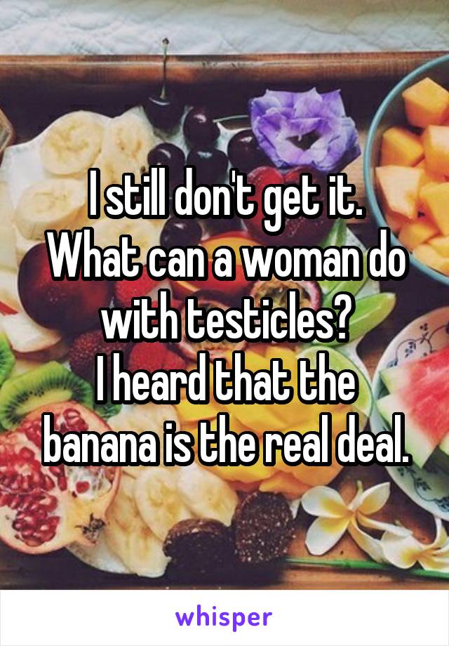 I still don't get it.
What can a woman do with testicles?
I heard that the banana is the real deal.