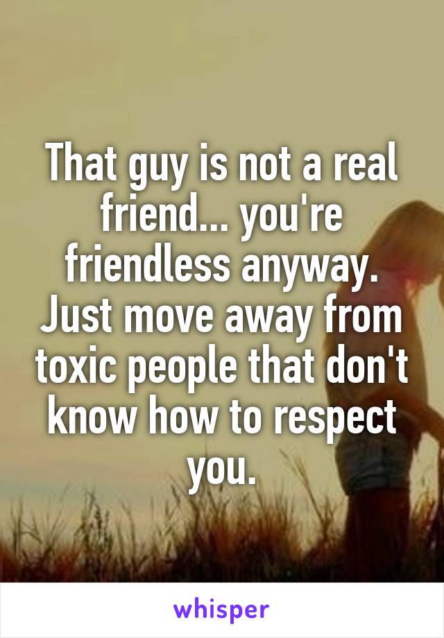 That guy is not a real friend... you're friendless anyway. Just move away from toxic people that don't know how to respect you.