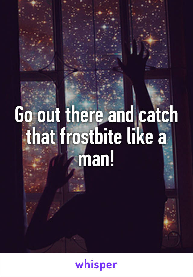 Go out there and catch that frostbite like a man!