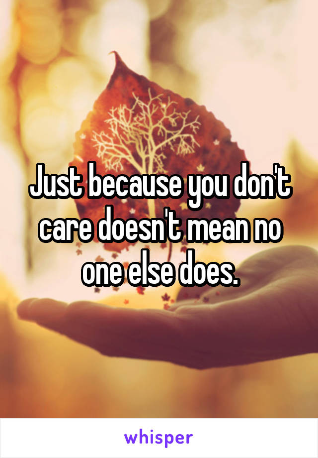 Just because you don't care doesn't mean no one else does.