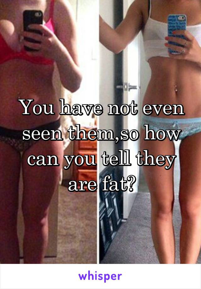 You have not even seen them,so how can you tell they are fat?