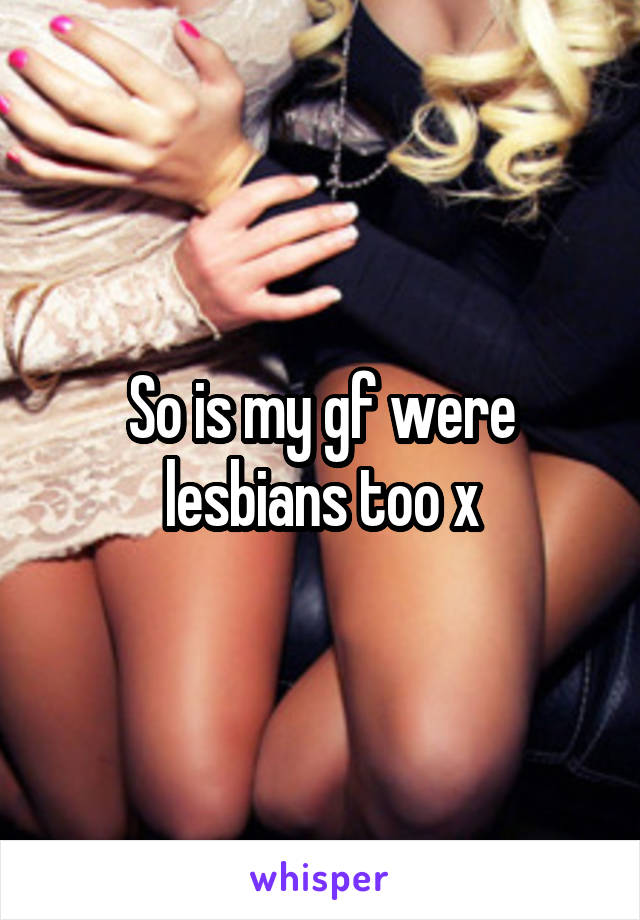 So is my gf were lesbians too x