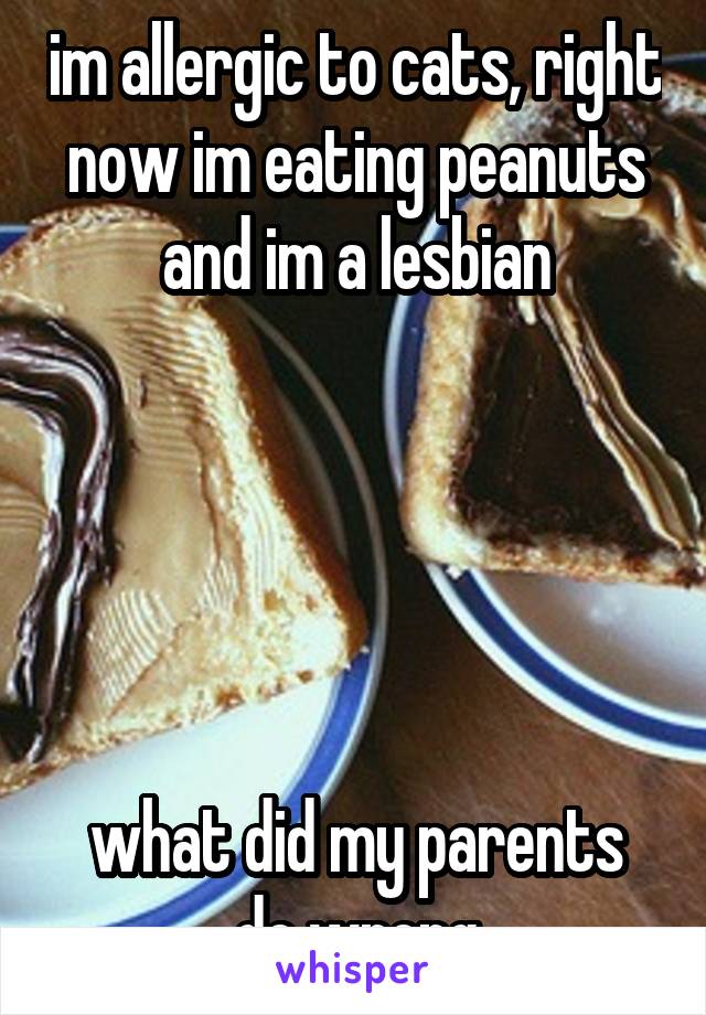 im allergic to cats, right now im eating peanuts and im a lesbian





what did my parents do wrong