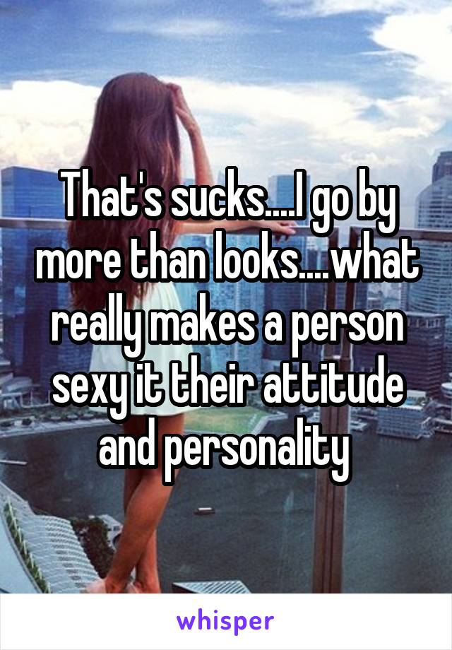 That's sucks....I go by more than looks....what really makes a person sexy it their attitude and personality 