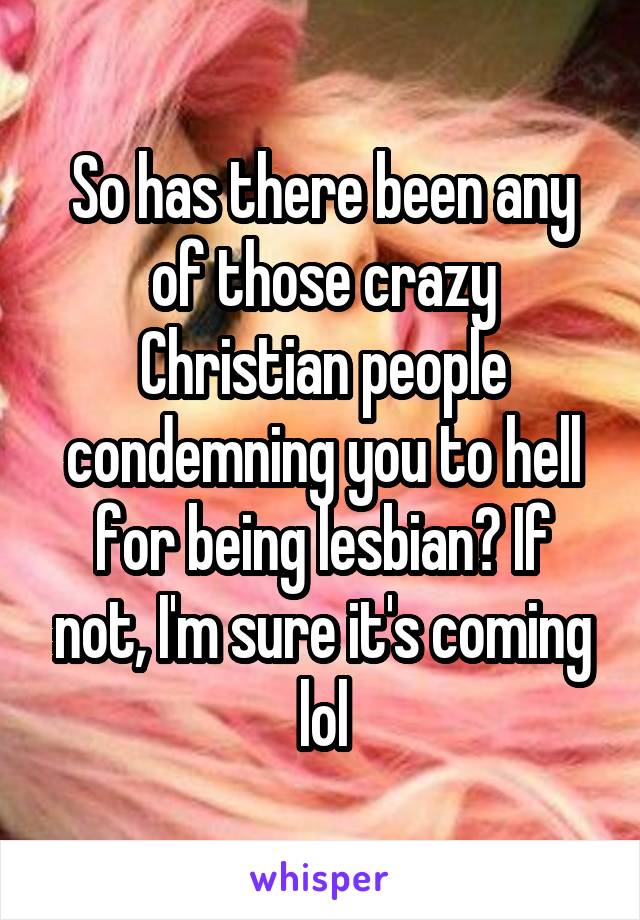 So has there been any of those crazy Christian people condemning you to hell for being lesbian? If not, I'm sure it's coming lol