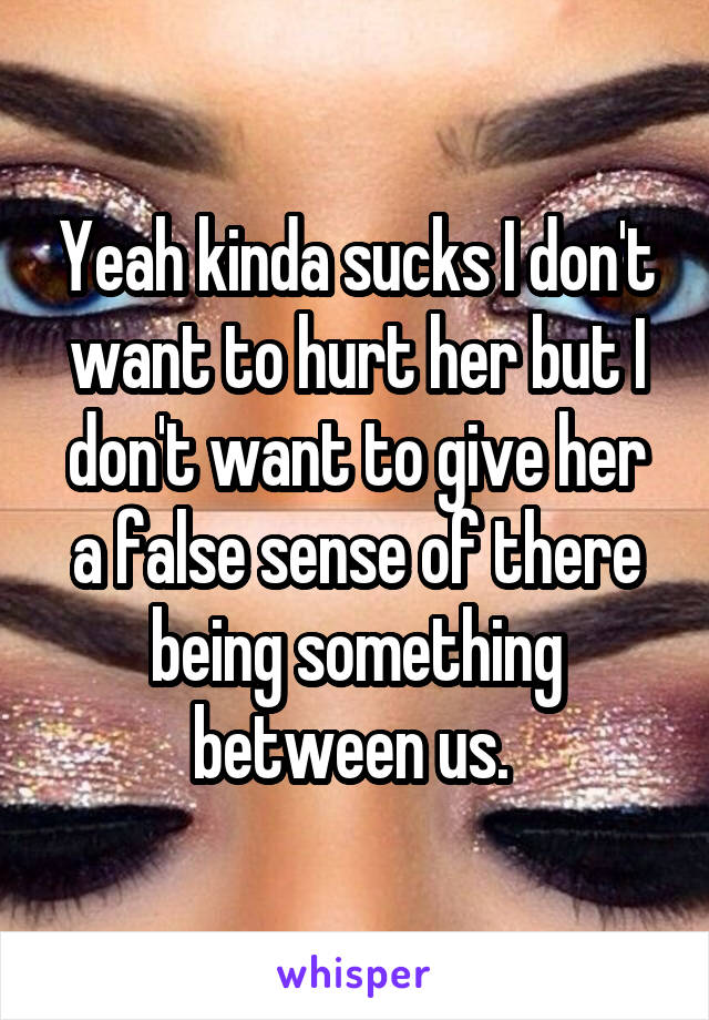 Yeah kinda sucks I don't want to hurt her but I don't want to give her a false sense of there being something between us. 