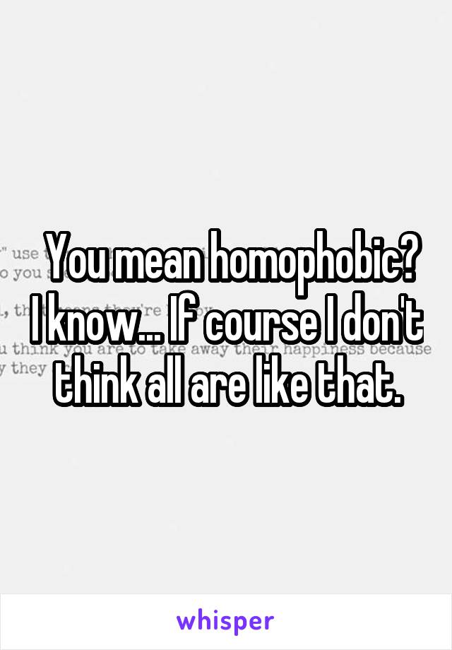  You mean homophobic? I know... If course I don't think all are like that.