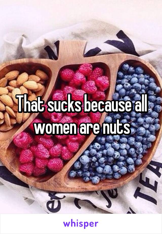 That sucks because all women are nuts