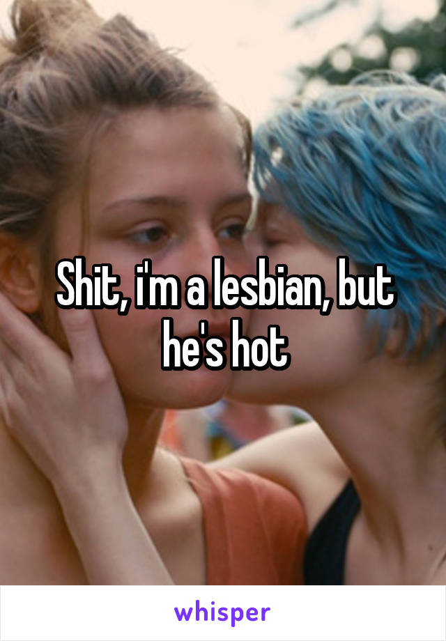 Shit, i'm a lesbian, but he's hot