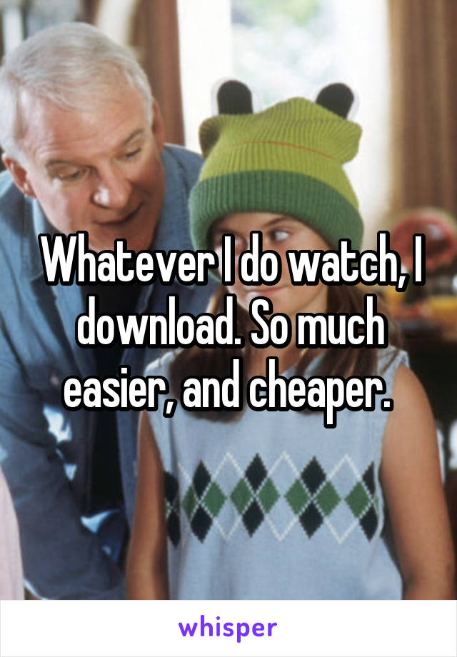 Whatever I do watch, I download. So much easier, and cheaper. 