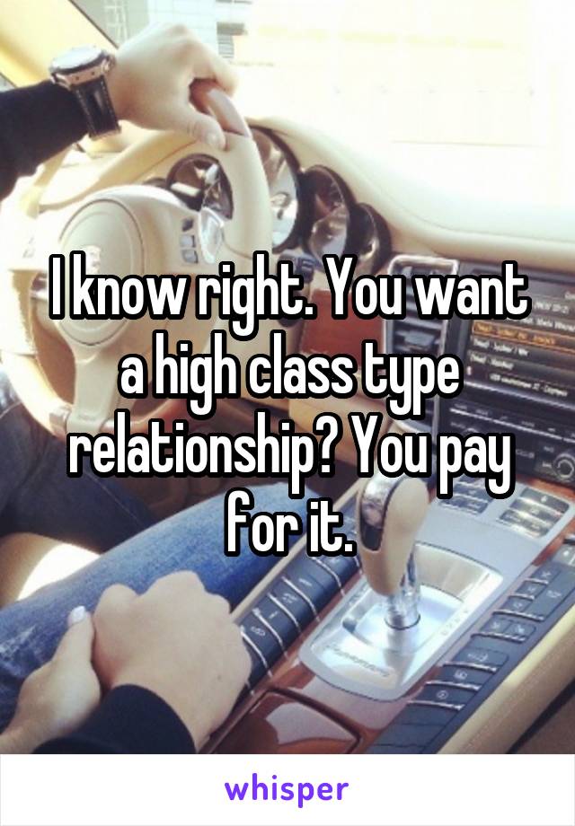 I know right. You want a high class type relationship? You pay for it.
