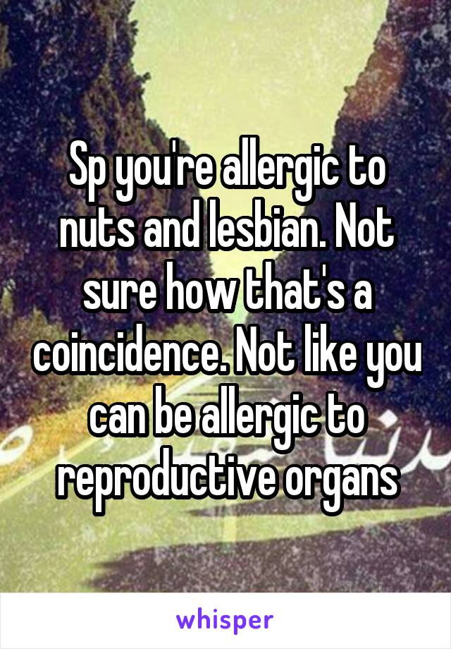 Sp you're allergic to nuts and lesbian. Not sure how that's a coincidence. Not like you can be allergic to reproductive organs