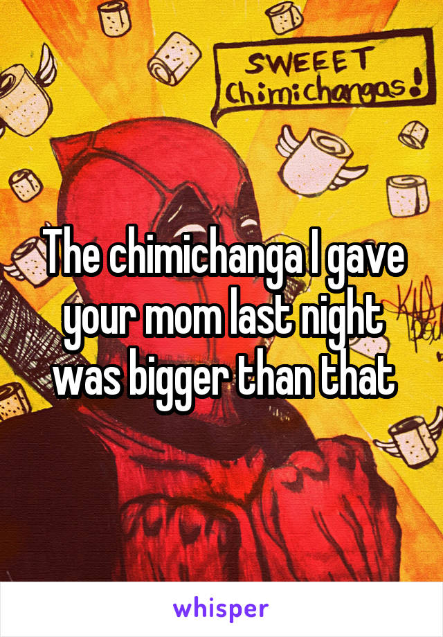 The chimichanga I gave your mom last night was bigger than that