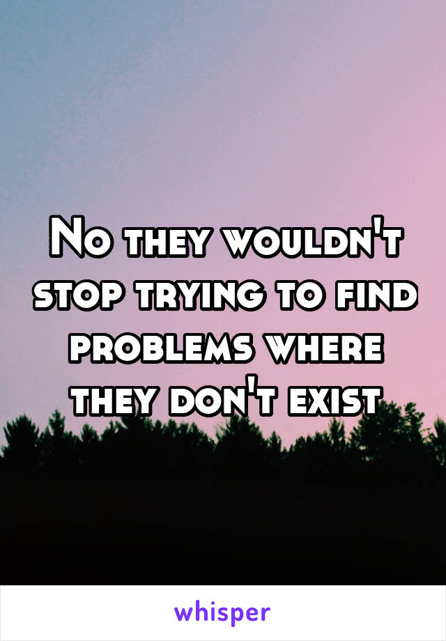 No they wouldn't stop trying to find problems where they don't exist