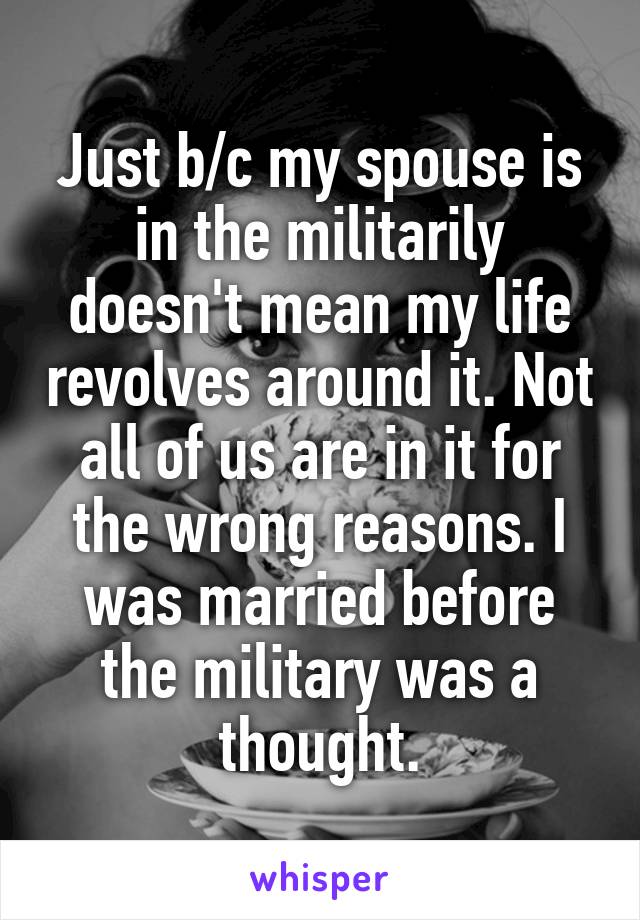 Just b/c my spouse is in the militarily doesn't mean my life revolves around it. Not all of us are in it for the wrong reasons. I was married before the military was a thought.