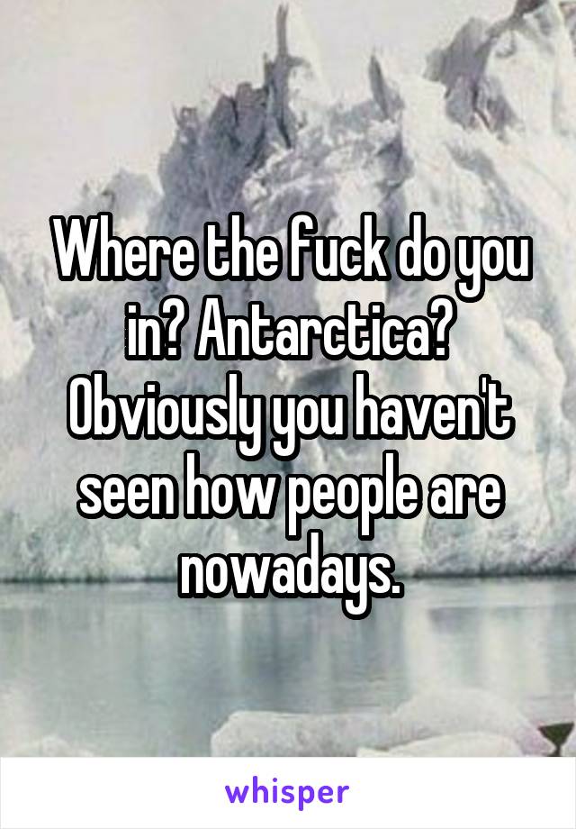 Where the fuck do you in? Antarctica? Obviously you haven't seen how people are nowadays.