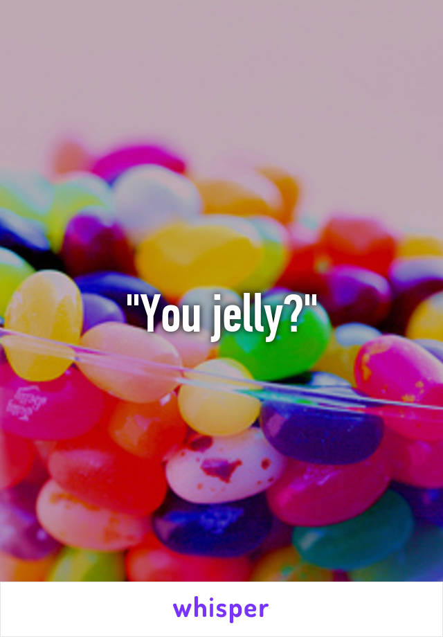 "You jelly?"