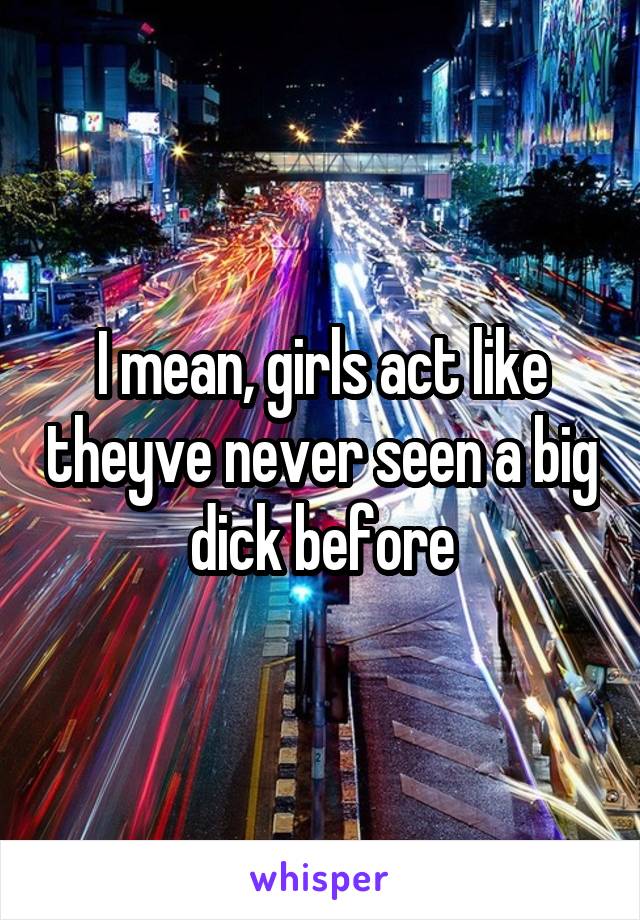 I mean, girls act like theyve never seen a big dick before
