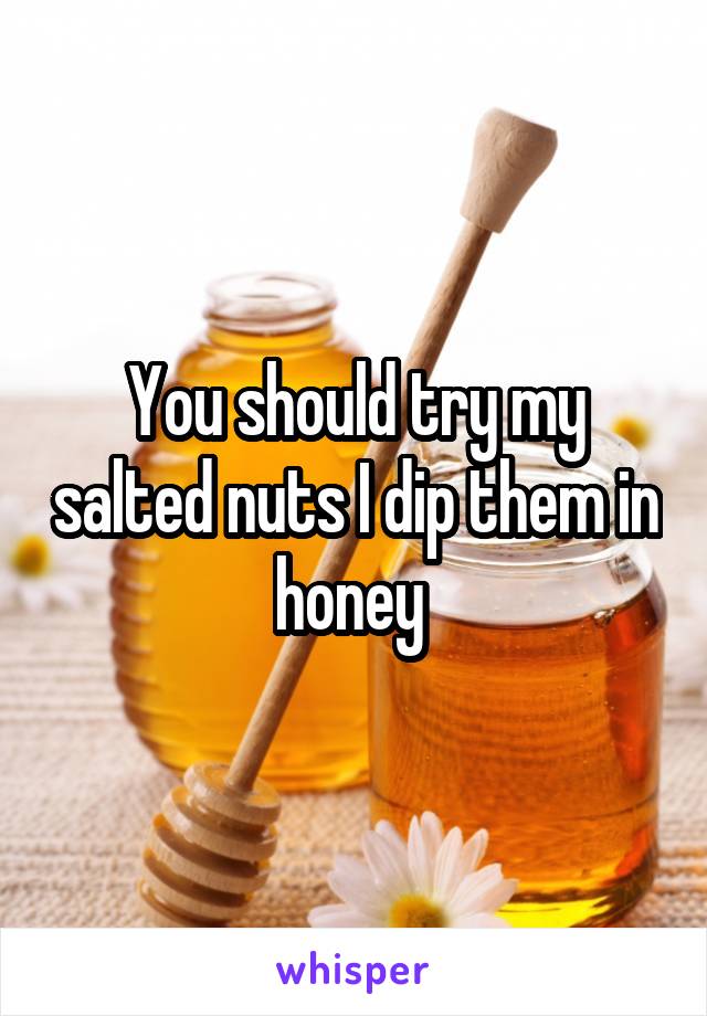 You should try my salted nuts I dip them in honey 