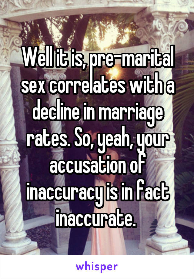 Well it is, pre-marital sex correlates with a decline in marriage rates. So, yeah, your accusation of inaccuracy is in fact inaccurate. 