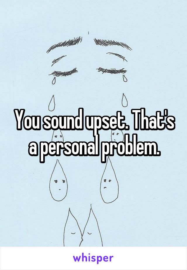 You sound upset. That's a personal problem.