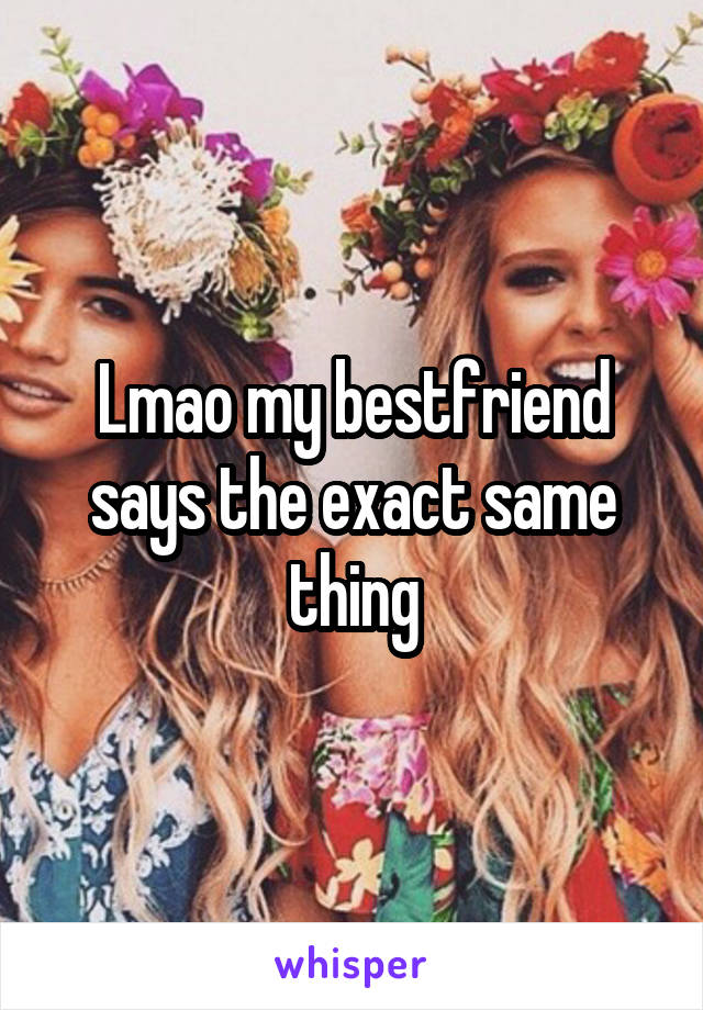 Lmao my bestfriend says the exact same thing