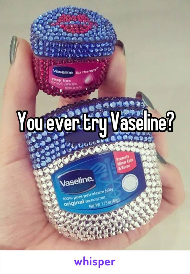 You ever try Vaseline?

