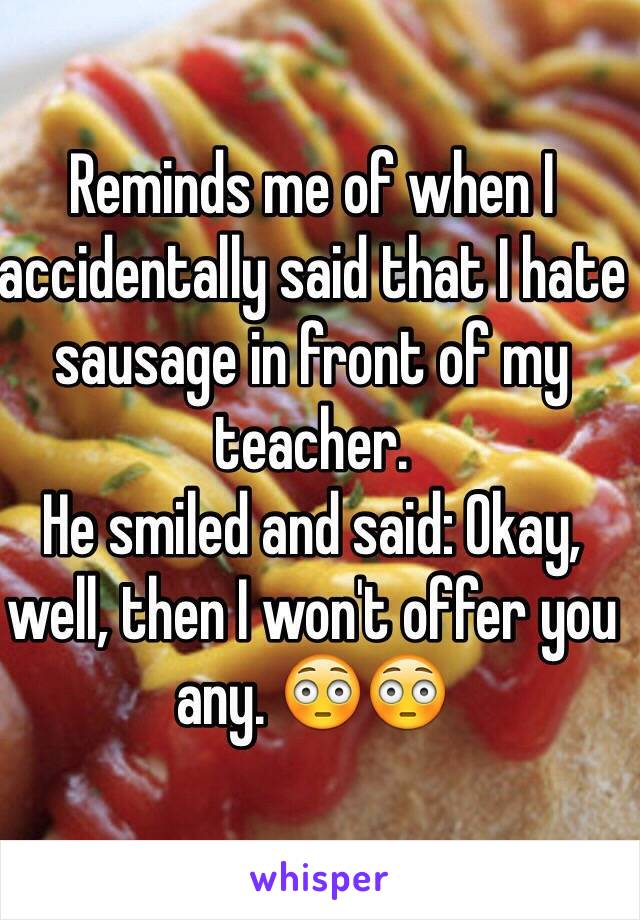 Reminds me of when I accidentally said that I hate sausage in front of my teacher.
He smiled and said: Okay, well, then I won't offer you any. 😳😳