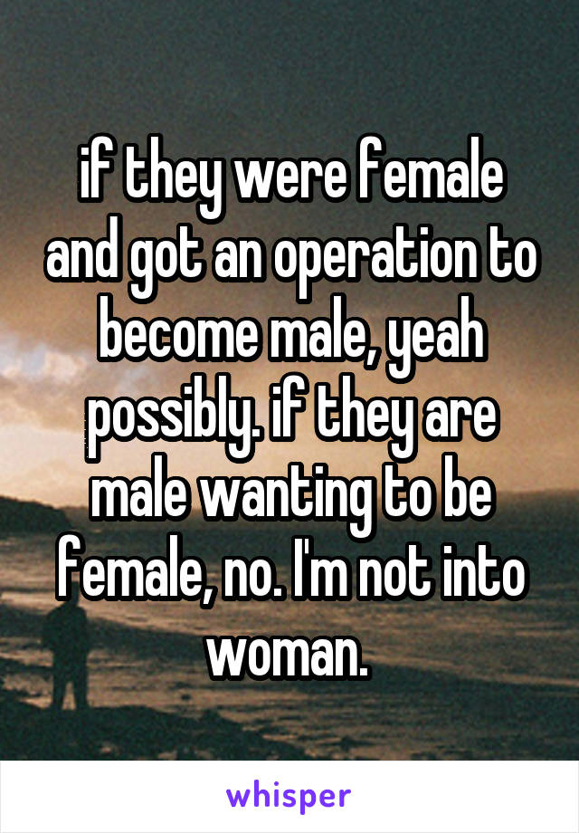 if they were female and got an operation to become male, yeah possibly. if they are male wanting to be female, no. I'm not into woman. 